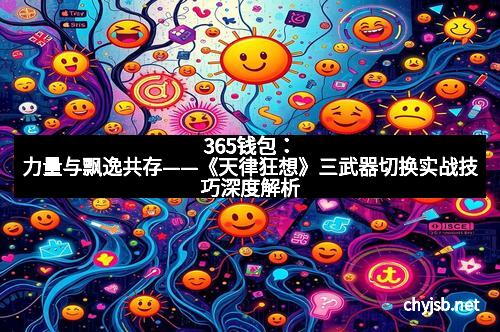 365钱包：力量与飘逸共存——《天律狂想》三武器切换实战技巧深度解析